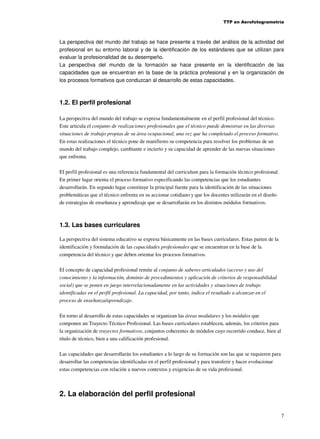 TTP en Aerofotogrametría

La perspectiva del mundo del trabajo se hace presente a través del análisis de la actividad del
profesional en su entorno laboral y de la identificación de los estándares que se utilizan para
evaluar la profesionalidad de su desempeño.
La perspectiva del mundo de la formación se hace presente en la identificación de las
capacidades que se encuentran en la base de la práctica profesional y en la organización de
los procesos formativos que conduzcan al desarrollo de estas capacidades.

1.2. El perfil profesional
La perspectiva del mundo del trabajo se expresa fundamentalmente en el perfil profesional del técnico.
Este articula el conjunto de realizaciones profesionales que el técnico puede demostrar en las diversas
situaciones de trabajo propias de su área ocupacional, una vez que ha completado el proceso formativo.
En estas realizaciones el técnico pone de manifiesto su competencia para resolver los problemas de un
mundo del trabajo complejo, cambiante e incierto y su capacidad de aprender de las nuevas situaciones
que enfrenta.
El perfil profesional es una referencia fundamental del curriculum para la formación técnico profesional.
En primer lugar orienta el proceso formativo especificando las competencias que los estudiantes
desarrollarán. En segundo lugar constituye la principal fuente para la identificación de las situaciones
problemáticas que el técnico enfrenta en su accionar cotidiano y que los docentes utilizarán en el diseño
de estrategias de enseñanza y aprendizaje que se desarrollarán en los distintos módulos formativos.

1.3. Las bases curriculares
La perspectiva del sistema educativo se expresa básicamente en las bases curriculares. Estas parten de la
identificación y formulación de las capacidades profesionales que se encuentran en la base de la
competencia del técnico y que deben orientar los procesos formativos.
El concepto de capacidad profesional remite al conjunto de saberes articulados (acceso y uso del
conocimiento y la información, dominio de procedimientos y aplicación de criterios de responsabilidad
social) que se ponen en juego interrelacionadamente en las actividades y situaciones de trabajo
identificadas en el perfil profesional. La capacidad, por tanto, indica el resultado a alcanzar en el
proceso de enseñanza/aprendizaje.
En torno al desarrollo de estas capacidades se organizan las áreas modulares y los módulos que
componen un Trayecto Técnico Profesional. Las bases curriculares establecen, además, los criterios para
la organización de trayectos formativos, conjuntos coherentes de módulos cuyo recorrido conduce, bien al
título de técnico, bien a una calificación profesional.
Las capacidades que desarrollarán los estudiantes a lo largo de su formación son las que se requieren para
desarrollar las competencias identificadas en el perfil profesional y para transferir y hacer evolucionar
estas competencias con relación a nuevos contextos y exigencias de su vida profesional.

2. La elaboración del perfil profesional
7

 