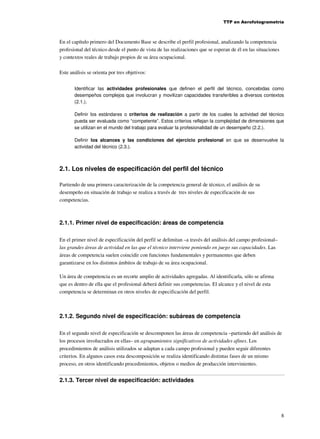 TTP en Aerofotogrametría

En el capítulo primero del Documento Base se describe el perfil profesional, analizando la competencia
profesional del técnico desde el punto de vista de las realizaciones que se esperan de él en las situaciones
y contextos reales de trabajo propios de su área ocupacional.
Este análisis se orienta por tres objetivos:
Identificar las actividades profesionales que definen el perfil del técnico, concebidas como
desempeños complejos que involucran y movilizan capacidades transferibles a diversos contextos
(2.1.).
Definir los estándares o criterios de realización a partir de los cuales la actividad del técnico
pueda ser evaluada como “competente”. Estos criterios reflejan la complejidad de dimensiones que
se utilizan en el mundo del trabajo para evaluar la profesionalidad de un desempeño (2.2.).
Definir los alcances y las condiciones del ejercicio profesional en que se desenvuelve la
actividad del técnico (2.3.).

2.1. Los niveles de especificación del perfil del técnico
Partiendo de una primera caracterización de la competencia general de técnico, el análisis de su
desempeño en situación de trabajo se realiza a través de tres niveles de especificación de sus
competencias.

2.1.1. Primer nivel de especificación: áreas de competencia
En el primer nivel de especificación del perfil se delimitan –a través del análisis del campo profesional–
las grandes áreas de actividad en las que el técnico interviene poniendo en juego sus capacidades. Las
áreas de competencia suelen coincidir con funciones fundamentales y permanentes que deben
garantizarse en los distintos ámbitos de trabajo de su área ocupacional.
Un área de competencia es un recorte amplio de actividades agregadas. Al identificarla, sólo se afirma
que es dentro de ella que el profesional deberá definir sus competencias. El alcance y el nivel de esta
competencia se determinan en otros niveles de especificación del perfil.

2.1.2. Segundo nivel de especificación: subáreas de competencia
En el segundo nivel de especificación se descomponen las áreas de competencia –partiendo del análisis de
los procesos involucrados en ellas– en agrupamientos significativos de actividades afines. Los
procedimientos de análisis utilizados se adaptan a cada campo profesional y pueden seguir diferentes
criterios. En algunos casos esta descomposición se realiza identificando distintas fases de un mismo
proceso, en otros identificando procedimientos, objetos o medios de producción intervinientes.

2.1.3. Tercer nivel de especificación: actividades

8

 