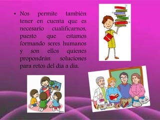 • Nos permite también
tener en cuenta que es
necesario cualificarnos,
puesto que estamos
formando seres humanos
y son ellos quienes
propondrán soluciones
para retos del día a día.
 