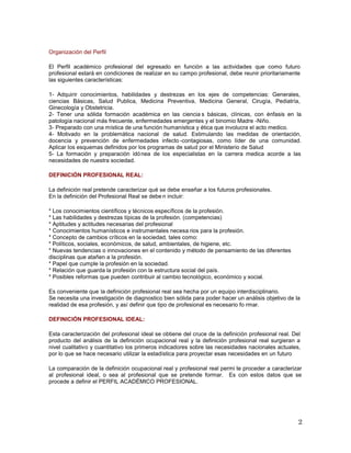 Organización del Perfil
El Perfil académico profesional del egresado en función a las actividades que como futuro
profesional estará en condiciones de realizar en su campo profesional, debe reunir prioritariamente
las siguientes características:
1- Adquirir conocimientos, habilidades y destrezas en los ejes de competencias: Generales,
ciencias Básicas, Salud Publica, Medicina Preventiva, Medicina General, Cirugía, Pediatría,
Ginecología y Obstetricia.
2- Tener una sólida formación académica en las ciencia s básicas, clínicas, con énfasis en la
patología nacional más frecuente, enfermedades emergentes y el binomio Madre -Niño.
3- Preparado con una mística de una función humanística y ética que involucra el acto medico.
4- Motivado en la problemática nacional de salud. Estimulando las medidas de orientación,
docencia y prevención de enfermedades infecto -contagiosas, como líder de una comunidad.
Aplicar los esquemas definidos por los programas de salud por el Ministerio de Salud
5- La formación y preparación idónea de los especialistas en la carrera medica acorde a las
necesidades de nuestra sociedad.
DEFINICIÓN PROFESIONAL REAL:
La definición real pretende caracterizar qué se debe enseñar a los futuros profesionales.
En la definición del Profesional Real se debe n incluir:
* Los conocimientos científicos y técnicos específicos de la profesión.
* Las habilidades y destrezas típicas de la profesión. (competencias)
* Aptitudes y actitudes necesarias del profesional
* Conocimientos humanísticos e instrumentales necesa rios para la profesión.
* Concepto de cambios críticos en la sociedad, tales como:
* Políticos, sociales, económicos, de salud, ambientales, de higiene, etc.
* Nuevas tendencias o innovaciones en el contenido y método de pensamiento de las diferentes
disciplinas que atañen a la profesión.
* Papel que cumple la profesión en la sociedad.
* Relación que guarda la profesión con la estructura social del país.
* Posibles reformas que pueden contribuir al cambio tecnológico, económico y social.
Es conveniente que la definición profesional real sea hecha por un equipo interdisciplinario.
Se necesita una investigación de diagnostico bien sólida para poder hacer un análisis objetivo de la
realidad de esa profesión, y así definir que tipo de profesional es necesario fo rmar.
DEFINICIÓN PROFESIONAL IDEAL:
Esta caracterización del profesional ideal se obtiene del cruce de la definición profesional real. Del
producto del análisis de la definición ocupacional real y la definición profesional real surgieran a
nivel cualitativo y cuantitativo los primeros indicadores sobre las necesidades nacionales actuales,
por lo que se hace necesario utilizar la estadística para proyectar esas necesidades en un futuro
La comparación de la definición ocupacional real y profesional real permi te proceder a caracterizar
al profesional ideal, o sea al profesional que se pretende formar. Es con estos datos que se
procede a definir el PERFIL ACADÉMICO PROFESIONAL.
 