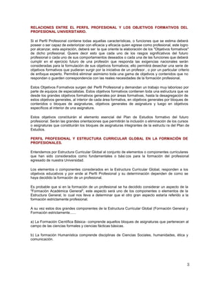 RELACIONES ENTRE EL PERFIL PROFESIONAL Y LOS OBJETIVOS FORMATIVOS DEL
PROFESIONAL UNIVERSITARIO.
Si el Perfil Profesional contiene todas aquellas características, o funciones que se estima deberá
poseer o ser capaz de exteriorizar con eficacia y eficacia quien egrese como profesional, este logro
por alcanzar, esta aspiración, deberá ser la que oriente la elaboración de los "Objetivos formativos"
de dicho profesional. Quiere decir esto que cada uno de los rasgos significativos del futuro
profesional o cada uno de sus comportamientos deseados o cada una de las funciones que deberá
cumplir en el ejercicio futuro de una profesión que responda las exigencias nacionales serán
consideradas para la formulación de sus objetivos formativos; ello permitirá desechar una serie de
objetivos formativos que pudieran surgir por la iniciativa de un profesor , o por un particular criterio
de enfoque experto. Permitirá eliminar asimismo toda una gama de objetivos y contenidos que no
respondan o guarden correspondencia con las reales necesidades de la formación profesional.
Estos Objetivos Formativos surgen del Perfil Profesional y demandan un trabajo muy laborioso por
parte de equipos de especialistas. Estos objetivos formativos contienen toda una estructura que va
desde los grandes objetivos formativos generales por áreas formativas, hasta la desagregación de
estos objetivos generales, al interior de cada área formativa, en objetivos generales por bloques de
contenidos o bloques de asignaturas, objetivos generales de asignatura y luego en objetivos
específicos al interior de una asignatura.
Estos objetivos constituirán el elemento esencial del Plan de Estudios formativo del futuro
profesional. Serán las grandes orientaciones que permitirán la inclusión o eliminación de los cursos
o asignaturas que constituirán los bloques de asignaturas integrantes de la estructu ra del Plan de
Estudios.
PERFIL PROFESIONAL Y ESTRUCTURA CURRICULAR GLOBAL EN LA FORMACIÓN DE
PROFESIONALES.
Entendemos por Estructura Curricular Global al conjunto de elementos o componentes curriculares
que han sido considerados como fundamentales o bási cos para la formación del profesional
egresado de nuestra Universidad.
Los elementos o componentes considerados en la Estructura Curricular Global, responden a los
objetivos educativos y por ende al Perfil Profesional y su determinación dependen de como se
haya decidido la formación de un profesional.
Es probable que si en la formación de un profesional se ha decidido considerar un aspecto de la
"Formación Académica General", este aspecto será uno de los componentes o elementos de la
Estructura General, lo cual nos lleva a determinar que el otro gran aspecto estaría referido a la
formación estrictamente profesional.
A su vez estos dos grandes componentes de la Estructura Curricular Global (Formación General y
Formación estrictamente......
a) La Formación Científica Básica- comprende aquellos bloques de asignaturas que pertenecen al
campo de las ciencias formales y ciencias fácticas básicas.
b) La formación Humanística comprende disciplinas de Ciencias Sociales, humanidades, ética y
comunicación.
 