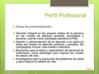 Perfil Profesional
 Clases de profesionalización:
 Atención integral en los proceso vitales de la persona
en los niveles de atención primaria, secundaria y
terciaria, usando como estrategia operativa el PAE.
 Gestión y administración de la atención a la salud en
todos los niveles de atención públicos y privados. De
complejidad mínima, inter-media e intensiva.
 Educación para la salud y capacitación del personal de
enfermería, como estrategia para mejorar los niveles
de salud y de vida.
 Investigación para la resolución de problemas de salud
y para mejorar la calidad de vida.
inicio
 