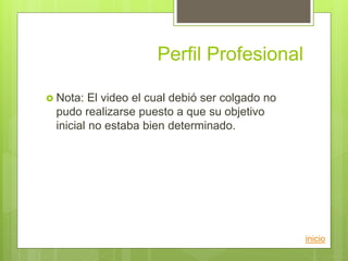 Perfil Profesional
inicio
 Nota: El video el cual debió ser colgado no
pudo realizarse puesto a que su objetivo
inicial no estaba bien determinado.
 
