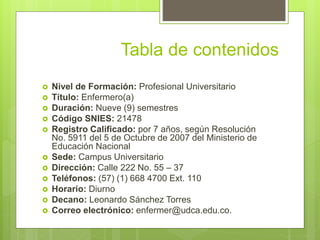 Tabla de contenidos
 Nivel de Formación: Profesional Universitario
 Título: Enfermero(a)
 Duración: Nueve (9) semestres
 Código SNIES: 21478
 Registro Calificado: por 7 años, según Resolución
No. 5911 del 5 de Octubre de 2007 del Ministerio de
Educación Nacional
 Sede: Campus Universitario
 Dirección: Calle 222 No. 55 – 37
 Teléfonos: (57) (1) 668 4700 Ext. 110
 Horario: Diurno
 Decano: Leonardo Sánchez Torres
 Correo electrónico: enfermer@udca.edu.co.
 