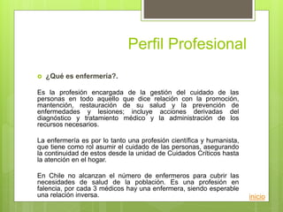 Perfil Profesional
 ¿Qué es enfermería?.
Es la profesión encargada de la gestión del cuidado de las
personas en todo aquello que dice relación con la promoción,
mantención, restauración de su salud y la prevención de
enfermedades y lesiones; incluye acciones derivadas del
diagnóstico y tratamiento médico y la administración de los
recursos necesarios.
La enfermería es por lo tanto una profesión científica y humanista,
que tiene como rol asumir el cuidado de las personas, asegurando
la continuidad de estos desde la unidad de Cuidados Críticos hasta
la atención en el hogar.
En Chile no alcanzan el número de enfermeros para cubrir las
necesidades de salud de la población. Es una profesión en
falencia, por cada 3 médicos hay una enfermera, siendo esperable
una relación inversa. inicio
 