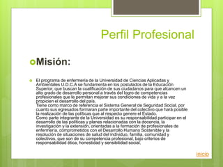 Perfil Profesional
Misión:
 El programa de enfermería de la Universidad de Ciencias Aplicadas y
Ambientales U.D.C.A se fundamenta en los postulados de la Educación
Superior, que buscan la cualificación de sus ciudadanos para que alcancen un
alto grado de desarrollo personal a través del logro de competencias
profesionales que le permitan mejorar sus condiciones de vida y a la vez
propicien el desarrollo del país.
Tiene como marco de referencia el Sistema General de Seguridad Social, por
cuanto sus egresados formaran parte importante del colectivo que hará posible
la realización de las políticas que al respecto genere el Estado.
Como parte integrante de la Universidad es su responsabilidad participar en el
desarrollo de las políticas y planes relacionadas con la docencia, la
investigación y la extensión, orientadas a la formación de profesionales de
enfermería, comprometidos con el Desarrollo Humano Sostenible y la
resolución de situaciones de salud del individuo, familia, comunidad y
colectivos, que son de su competencia profesional, bajo criterios de
responsabilidad ética, honestidad y sensibilidad social.
inicio
 