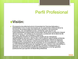 Perfil Profesional
Visión:
 El programa de enfermería de la Universidad de Ciencias Aplicadas y
Ambientales U.D.C.A será reconocido por el compromiso institucional en la
formación de profesionales de enfermería científica y técnicamente
preparados, con sensibilidad social y ambiental, para asumir sus
responsabilidades profesionales enmarcadas dentro de la concepción integral
del ser humano, con énfasis en la promoción y protección de la salud de las
personas, familias, comunidades y colectivos.
Sus egresados tendrán el conocimiento amplio de los indicadores
epidemiológicos del país y del mundo y de la relación salud-trabajo-ambiente-
enfermedad, que les permitirá su ejercicio profesional y liberal en espacios
institucionales, comunitarios y otros escenarios dentro y fuera de Colombia.
Fortalecerá la Investigación de los docentes con la consolidación y el registro
en COLCIENCIAS de grupos de investigación que motiven a los estudiantes a
participar en los programas de semilleros y jóvenes investigadores que
permitan el reconocimiento académico del programa y a la vez generen
publicaciones que aporten al desarrollo profesional.
inicio
 