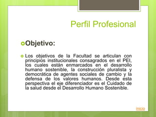 Perfil Profesional
Objetivo:
 Los objetivos de la Facultad se articulan con
principios institucionales consagrados en el PEI,
los cuales están enmarcados en el desarrollo
humano sostenible, la construcción pluralista y
democrática de agentes sociales de cambio y la
defensa de los valores humanos. Desde esta
perspectiva el eje diferenciador es el Cuidado de
la salud desde el Desarrollo Humano Sostenible.
inicio
 