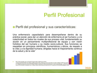 Perfil Profesional
 Perfil del profesional y sus características:
Una enfermera/o capacitada/o para desempeñarse dentro de su
práctica social, para dar un atención de enfermería al ser humano y a la
colectividad en todos los niveles de sus proceso vital; fundamentado su
acción en un pensamiento multiprofesional de equipo y con visión
holística del ser humano y su medio socio-cultural. Sus funciones se
respaldan en principios científicos, humanísticos y éticos, de respeto a
la vida y a la dignidad humana; dirigidas hacia el mejoramiento continuo
de la salud y de la vida”
 http://www.google.com.co/imgres?imgurl=http://definicion.de/wp-
content/uploads/2008/10/niveles.jpg&imgrefurl=http://definicion.de/niveles/&h=213&w=248&sz=6&tbnid=7QPnyKNrzallCM:&tbnh=91&tbn
w=106&prev=/search%3Fq%3Dniveles%26tbm%3Disch%26tbo%3Du&zoom=1&q=niveles&usg=__w3NWZULfurUAtrLPcCDqijbKNPc=&
docid=fhUONiK6p1H0yM&hl=es-419&sa=X&ei=RMlJUfbqJomo8AS5m4CYCw&ved=0CEwQ9QEwBg&dur=664
inicio
 