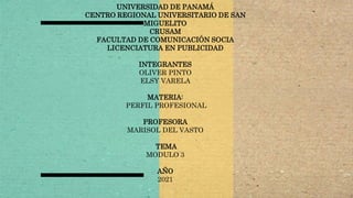 UNIVERSIDAD DE PANAMÁ
CENTRO REGIONAL UNIVERSITARIO DE SAN
MIGUELITO
CRUSAM
FACULTAD DE COMUNICACIÓN SOCIA
LICENCIATURA EN PUBLICIDAD
INTEGRANTES
OLIVER PINTO
ELSY VARELA
MATERIA:
PERFIL PROFESIONAL
PROFESORA
MARISOL DEL VASTO
TEMA
MODULO 3
AÑO
2021
 