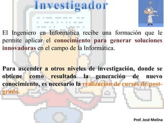 El Ingeniero en Informática recibe una formación que le
permite aplicar el conocimiento para generar soluciones
innovadoras en el campo de la Informática.


Para ascender a otros niveles de investigación, donde se
obtiene como resultado la generación de nuevo
conocimiento, es necesario la realización de cursos de post-
grado.



                                                 Prof. José Molina
 