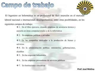 El Ingeniero en Informática es un profesional de fácil inserción en el mercado
laboral nacional e internacional, desempeñándose, entre otras posibilidades, en los
siguientes campos de trabajo:
             1. En el libre ejercicio, creando empresas de asistencia técnica y
            asesoría en áreas computacionales y de la informática

             2. En empresas publicas y privadas

             3. En las compañías dedicadas a la producción de bienes y
            servicios
             4. En la administración publica: ministerios, gobernaciones,
            alcaldías
             5. En las empresas industriales

             6. En las empresas proveedoras de servicios públicos

             7. En Instituciones educativas
                                                                                   Prof. José Molina
 