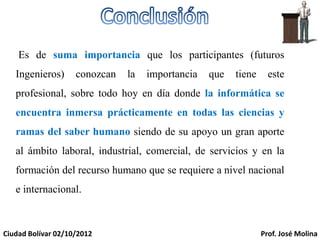 Es de suma importancia que los participantes (futuros
   Ingenieros)      conozcan   la   importancia   que   tiene     este
   profesional, sobre todo hoy en día donde la informática se
   encuentra inmersa prácticamente en todas las ciencias y
   ramas del saber humano siendo de su apoyo un gran aporte
   al ámbito laboral, industrial, comercial, de servicios y en la
   formación del recurso humano que se requiere a nivel nacional
   e internacional.



Ciudad Bolívar 02/10/2012                                       Prof. José Molina
 