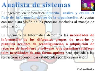 El ingeniero en informática describe, analiza y evalúa el
flujo de información dentro de la organización. Al contar
con una clara visión de los procesos asociados al manejo de
información.

El Ingeniero en Informática determina las necesidades de
información de los diferentes grupos de usuarios y
planifica acciones de reconfiguración o adquisición de
recursos de hardware y software que permitan satisfacer
tales necesidades de una forma optima pero ajustada a las
restricciones económicas establecidas por la organización.


                                                Prof. José Molina
 