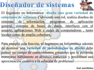 El Ingeniero en Informática diseña una gran variedad de
soluciones de software. Cubriendo este rol, realiza diseños de
sistemas de información, programas de aplicación
general, sistemas de bases de datos, interfaces con el
usuario, aplicaciones Web y redes de computadoras , tanto
locales como de amplia cobertura.

Para cumplir esta función, el Ingeniero en Informática además
de dominar una variedad de metodologías de diseño debe
poseer un cuerpo de conocimientos generales que le permitan
manejarse hábilmente en diversos contextos y posibiliten una
aproximación creativa a la solución de problemas
                                                  Prof. José Molina
 