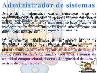 Dentro de la Informática existen numerosas áreas de
La administración de una de ellasuna funcióngrandía a día que
conocimiento y cada sistemas es posee una de extensión y
incluye actividades de atención inmediata o corto plazo
complejidad. Cuando una de estas áreas se hace presente en
,tales como la detección y corrección de fallas en los
una organización, su implantación y administración demandan
equipos de computación y el soporte a usuarios.
altos niveles de experticia.
Además, el administrador de sistemas profesional con de
El Ingeniero en Informática es un realiza labores la
ejecución a mediano y largo plazo al definir , establecer la
formación necesaria para realizar exitosamente             y
evaluar políticas y mecanismos de asignación de recursos
administración de: sistemas operativos, sistemas de bases de
de computación dentro de su área de competencia.
datos, redes locales y de amplia cobertura, sistemas de
seguridad computacional, sistemas de seguridad de datos y
centros de computación

                                                  Prof. José Molina
 