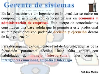 En la formación de un Ingeniero en Informática se cubre un
componente gerencial, con especial énfasis en economía y
administración de empresas. Este cuerpo de conocimientos
constituyen una base sólida que le permite a este profesional
asumir posiciones con poder de decisión y ejecución dentro
de la organización

Para desempeñar exitosamente el rol de Gerente, además de la
formación puramente técnica, hace falta contar con
habilidades de manejo interpersonal, tales como :
inteligencia emocional, empatía y liderazgo


                                                  Prof. José Molina
 