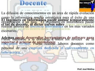 La difusión de conocimientos en un área de rápida evolución
como la informática resulta estratégica para el éxito de una
El Ingeniero en Informática puede asumir temporalmente
organización o un país. El Ingeniero en Informática puede
el rol de docente, al dictar cursos sobre temas asociados a
realizar labores de docencia informática en los más variados
su área de interés dentro de la organización.
escenarios.
Ademas puede desarrollar herramientaslos niveles de la
Puede dedicarse a la docencia a todos de software para
soportar el proceso de aprendizaje labores docentes como
educación formal. Puede realizar
personal de una empresa dedicada el entrenamiento en
informática.



                                                 Prof. José Molina
 