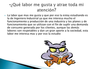  La labor que mas me gusta y que por eso la estoy estudiando es
la de Ingeniero Industrial ya que me interesa mucho el
funcionamiento y producción de una industria y los planes y de
funcionamiento que se utilizan con el fin de suplir una demanda
de consumo generada por los clientes, aunque las demás
labores son respetables y dan un gran aporte a la sociedad, esta
labor me interesa mas y por eso la estudio
 