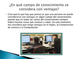  Creo que lo que hay que pensar es que una persona no puede
considerarse con ventajas en algún campo del conocimiento
puesto que en todas las ramas del conocimiento siempre
habrá muchas cosas que conocer y saber. En este momento
me considero que tengo ventajas en el Ingles, la Comprensión
de Lectura y la Computación
 