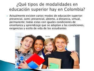  Actualmente existen varios modos de educación superior:
presencial, semi-presencial, abierto, a distancia, virtual,
permanente; todas estas con iguales condiciones de
enseñanza y aprendizaje que se adaptan a las condiciones,
exigencias y estilo de vida de los estudiantes
 