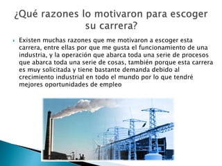  Existen muchas razones que me motivaron a escoger esta
carrera, entre ellas por que me gusta el funcionamiento de una
industria, y la operación que abarca toda una serie de procesos
que abarca toda una serie de cosas, también porque esta carrera
es muy solicitada y tiene bastante demanda debido al
crecimiento industrial en todo el mundo por lo que tendré
mejores oportunidades de empleo
 