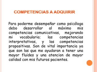 COMPETENCIAS A ADQUIRIRPara poderme desempeñar como psicóloga debo desarrollar al máximo mis competencias comunicativas, mejorando mi vocabulario; las competencias interpretativas, y las competencias propositivas. Son de vital importancia ya que son las que me ayudaran a tener una mayor fluides y una atencion de mayor calidad con mis futuros pacientes.