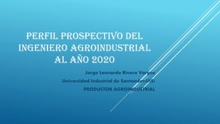PERFIL PROSPECTIVO DEL
INGENIERO AGROINDUSTRIAL
AL AÑO 2020
Jorge Leonardo Rivera Vargas
Universidad Industrial de Santander(UIS)
PRODUCTOR AGROINDUSTRIAL
 
