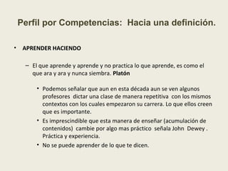 • APRENDER HACIENDO
– El que aprende y aprende y no practica lo que aprende, es como el
que ara y ara y nunca siembra. Platón
• Podemos señalar que aun en esta década aun se ven algunos
profesores dictar una clase de manera repetitiva con los mismos
contextos con los cuales empezaron su carrera. Lo que ellos creen
que es importante.
• Es imprescindible que esta manera de enseñar (acumulación de
contenidos) cambie por algo mas práctico señala John Dewey .
Práctica y experiencia.
• No se puede aprender de lo que te dicen.
Perfil por Competencias: Hacia una definición.
 