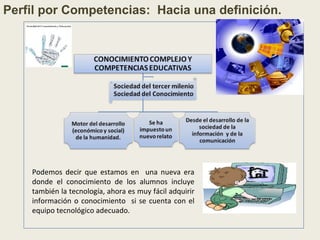 Podemos decir que estamos en una nueva era
donde el conocimiento de los alumnos incluye
también la tecnología, ahora es muy fácil adquirir
información o conocimiento si se cuenta con el
equipo tecnológico adecuado.
Perfil por Competencias: Hacia una definición.
 