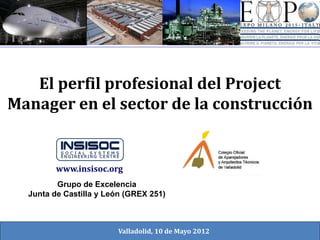 El perfil profesional del Project
Manager en el sector de la construcción
Grupo de Excelencia
Junta de Castilla y León (GREX 251)
www.insisoc.org
Valladolid, 10 de Mayo 2012
 