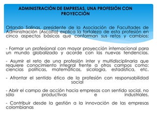 Orlando Salinas, presidente de la Asociación de Facultades de
Administración (Ascolfa) explica la fortaleza de esta profesión en
cinco aspectos básicos que conforman sus retos y cambios:
- Formar un profesional con mayor proyección internacional para
un mundo globalizado y acorde con las nuevas tendencias.
- Asumir el reto de una profesión inter y multidisciplinaria que
requiere conocimiento integral frente a otros campos como:
ciencias políticas, matemáticas, sicología, estadística, etc.
- Afrontar el sentido ético de la profesión con responsabilidad
social
- Abrir el campo de acción hacia empresas con sentido social, no
sólo productivas e industriales.
- Contribuir desde la gestión a la innovación de las empresas
colombianas
ADMINISTRACIÓN DE EMPRESAS, UNA PROFESIÓN CON
PROYECCIÓN
 