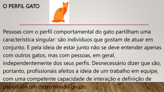 O PERFIL GATO
Pessoas com o perfil comportamental do gato partilham uma
característica singular: são indivíduos que gostam de atuar em
conjunto. E pela ideia de estar junto não se deve entender apenas
com outros gatos, mas com pessoas, em geral,
independentemente dos seus perfis. Desnecessário dizer que são,
portanto, profissionais afeitos a ideia de um trabalho em equipe,
com uma competente capacidade de interação e definição de
papeis em um determinado grupo.
 