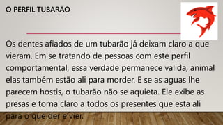O PERFIL TUBARÃO
Os dentes afiados de um tubarão já deixam claro a que
vieram. Em se tratando de pessoas com este perfil
comportamental, essa verdade permanece valida, animal
elas também estão ali para morder. E se as aguas lhe
parecem hostis, o tubarão não se aquieta. Ele exibe as
presas e torna claro a todos os presentes que esta ali
para o que der e vier.
 