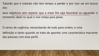 Tubarão que e tubarão não tem tempo a perder e por isso vai em busca
dos
seus objetivos sem esperar que a mare lhe seja favorável ou aguardar o
momento ideal no qual o mar esteja para peixe.
O senso de urgência, necessitando de tudo para ontem, e uma
definição e tanto quando se trata de apontar uma característica marcante
das pessoas com esse perfil.
 