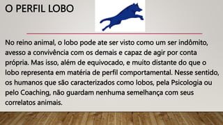 O PERFIL LOBO
No reino animal, o lobo pode ate ser visto como um ser indômito,
avesso a convivência com os demais e capaz de agir por conta
própria. Mas isso, além de equivocado, e muito distante do que o
lobo representa em matéria de perfil comportamental. Nesse sentido,
os humanos que são caracterizados como lobos, pela Psicologia ou
pelo Coaching, não guardam nenhuma semelhança com seus
correlatos animais.
 