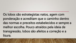 Os lobos são estrategistas natos, agem com
ponderação e acreditam que o caminho dentro
das normas e preceitos estabelecidos e sempre a
melhor escolha. Pouco atraídos pela ideia de
transgressão, lobos são afeitos a correção e a
lisura.
 