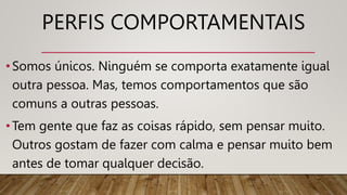PERFIS COMPORTAMENTAIS
•Somos únicos. Ninguém se comporta exatamente igual
outra pessoa. Mas, temos comportamentos que são
comuns a outras pessoas.
•Tem gente que faz as coisas rápido, sem pensar muito.
Outros gostam de fazer com calma e pensar muito bem
antes de tomar qualquer decisão.
 