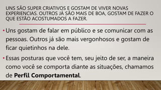 •Uns gostam de falar em público e se comunicar com as
pessoas. Outros já são mais vergonhosos e gostam de
ficar quietinhos na dele.
•Essas posturas que você tem, seu jeito de ser, a maneira
como você se comporta diante as situações, chamamos
de Perfil Comportamental.
UNS SÃO SUPER CRIATIVOS E GOSTAM DE VIVER NOVAS
EXPERIENCIAS. OUTROS JÁ SÃO MAIS DE BOA, GOSTAM DE FAZER O
QUE ESTÃO ACOSTUMADOS A FAZER.
 