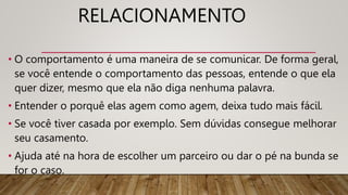 RELACIONAMENTO
• O comportamento é uma maneira de se comunicar. De forma geral,
se você entende o comportamento das pessoas, entende o que ela
quer dizer, mesmo que ela não diga nenhuma palavra.
• Entender o porquê elas agem como agem, deixa tudo mais fácil.
• Se você tiver casada por exemplo. Sem dúvidas consegue melhorar
seu casamento.
• Ajuda até na hora de escolher um parceiro ou dar o pé na bunda se
for o caso.
 