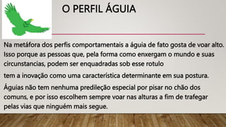 O PERFIL ÁGUIA
Na metáfora dos perfis comportamentais a águia de fato gosta de voar alto.
Isso porque as pessoas que, pela forma como enxergam o mundo e suas
circunstancias, podem ser enquadradas sob esse rotulo
tem a inovação como uma característica determinante em sua postura.
Águias não tem nenhuma predileção especial por pisar no chão dos
comuns, e por isso escolhem sempre voar nas alturas a fim de trafegar
pelas vias que ninguém mais segue.
 