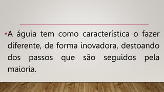 •A águia tem como característica o fazer
diferente, de forma inovadora, destoando
dos passos que são seguidos pela
maioria.
 