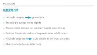 POLIVALENTE
GENERALISTA
▸ Inicio de carreira generalista
▸ Tecnologia avança muito rápido
▸ Nunca conﬁe demais em uma tecnologia ou empresa
▸ Procura formas de melhorar/expandir suas habilidades
▸ Ativo da empresa visão ampla de diversos assuntos
▸ Quem sabe tudo não sabe nada
 