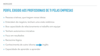 MERCADO
PERFIL EXIGIDO AOS PROFISSIONAIS DE TI PELAS EMPRESAS
▸ Pessoas criativas, que tragam novas ideias
▸ Entendam do negócio, tenham uma visão sistêmica
▸ Boa capacidade de relacionamento e trabalho em equipe
▸ Tenham autonomia e iniciativa
▸ Foco em resultados
▸ Raciocínio lógico
▸ Conhecimento de outro idioma Inglês
▸ Capacidade de aprender a aprender
 