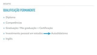 DESAFIO
QUALIFICAÇÃO PERMANENTE
▸ Diploma
▸ Competências
▸ Graduação / Pós graduação + Certiﬁcação
▸ Investimento pessoal em estudos Autodidatismo
▸ Inglês
 