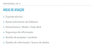 PROFISSIONAL DE TI
ÁREAS DE ATUAÇÃO
▸ Suporte técnico
▸ Desenvolvimento de Software
▸ Infraestrutura / Redes / help desk
▸ Segurança da informação
▸ Gestão de projetos / produto
▸ Gestão de informação / banco de dados
 