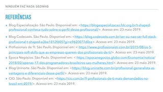 NINGUÉM FAZ NADA SOZINHO
REFERÊNCIAS
▸ Blog Especialização. São Paulo. Disponível em: <https://blogespecializacao.fdc.org.br/t-shaped-
professional-conheca-tudo-sobre-o-perﬁl-desse-proﬁssional/>. Acesso em: 23 maio 2019.
▸ Blog Codecasts. São Paulo. Disponível em: <https://blog.codecasts.com.br/ser-ou-nao-ser-full-stack-
proﬁssional-t-shaped-e3be1812fd05?gi=e9620077d0ce>. Acesso em: 23 maio 2019.
▸ Proﬁssionais de TI. São Paulo. Disponível em: < https://www.proﬁssionaisti.com.br/2015/08/os-5-
principais-soft-skills-que-as-empresas-querem-dos-proﬁssionais-de-ti/>. Acesso em: 23 maio 2019.
▸ Época Negócios. São Paulo. Disponível em: < https://epocanegocios.globo.com/Economia/noticia/
2018/02/apenas-17-dos-programadores-brasileiros-sao-mulheres.html>. Acesso em: 23 maio 2019.
▸ Blog Uninorte. São Paulo. Disponível em: <https://blog.uninorte.com.br/proﬁssional-generalista-as-
vantagens-e-diferenciais-desse-perﬁl/>. Acesso em: 23 maio 2019.
▸ CIO. São Paulo. Disponível em: <https://cio.com.br/9-proﬁssionais-de-ti-mais-demandados-no-
brasil-em-2019/>. Acesso em: 23 maio 2019.
 