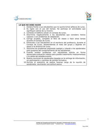 LO QUE NO DEBE HACER
     1. Declara frente a sus estudiantes que no quería tomar jefatura de curso.
     2. Es rígido con el uso del tiempo. No participa en actividades que
         signifiquen salirse de su horario.
     3. Contesta el teléfono celular en consejo de curso.
     4. Discrimina negativamente a los estudiantes que considera menos
         capaces o con problemas de adaptación.
     5. Corrige pruebas, completa el libro de clases o hace otras tareas
         durante el Consejo de Curso.
     6. Entrevista a los estudiantes en el escritorio del profesor/a, durante el
         Consejo de Curso, desatendiendo al resto del grupo y dejando sin
         apoyo a la directiva de curso.
     7. Soluciona los problemas asignando castigos y citando a los apoderados
         para quejarse del comportamiento de los estudiantes.
     8. Cuando existen problemas con estudiantes solicita en forma
         apresurada evaluación médica para posible tratamiento medicamentoso
         o la salida del establecimiento.
     9. Realiza reuniones de apoderados basadas en la entrega de información,
         sin participación y carentes de sentido formativo.
     10. Permite al subcentro de padres hacerse cargo de la reunión de
         apoderados, asumiendo una actitud pasiva.




                                                                                                        5


                    Perfiles de Competencias Directivas, Docentes y Profesionales de apoyo
                    Programa Educación-Gestión Escolar Fundación Chile  www.gestionescolar.cl

                                                                                                Mayo/2006
 