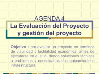 AGENDA 4
La Evaluación del Proyecto
y gestión del proyecto
Objetivo : pre-evaluar un proyecto en términos
de viabilidad y factibilidad económica, antes de
ejecutarse en el sitio, dando soluciones técnicas
a problemas y necesidades de equipamiento e
infraestructura.
 