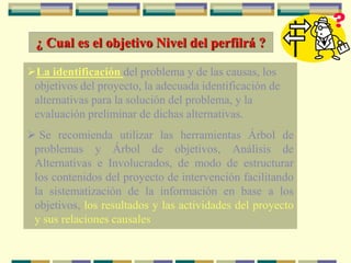¿ Cual es el objetivo Nivel del perfilrá ?
La identificación del problema y de las causas, los
objetivos del proyecto, la adecuada identificación de
alternativas para la solución del problema, y la
evaluación preliminar de dichas alternativas.
 Se recomienda utilizar las herramientas Árbol de
problemas y Árbol de objetivos, Análisis de
Alternativas e Involucrados, de modo de estructurar
los contenidos del proyecto de intervención facilitando
la sistematización de la información en base a los
objetivos, los resultados y las actividades del proyecto
y sus relaciones causales
 